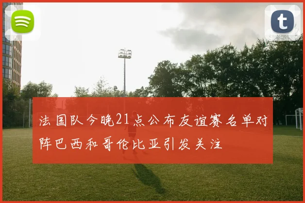 法国队今晚21点公布友谊赛名单对阵巴西和哥伦比亚引发关注