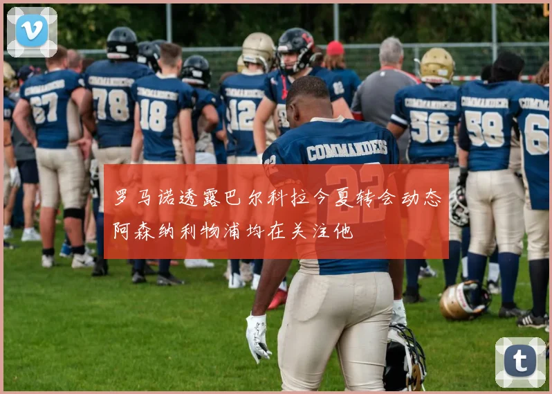 罗马诺透露巴尔科拉今夏转会动态阿森纳利物浦均在关注他