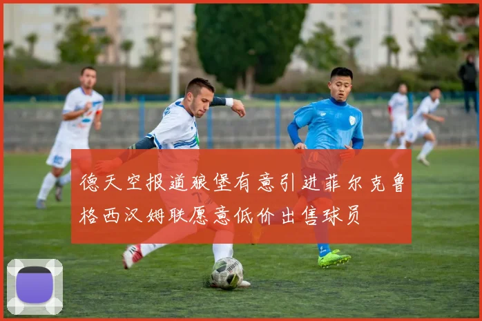 德天空报道狼堡有意引进菲尔克鲁格西汉姆联愿意低价出售球员