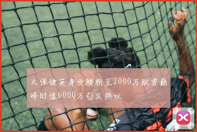 久保健英身价腰斩至2000万欧曾巅峰时值6000万引发热议