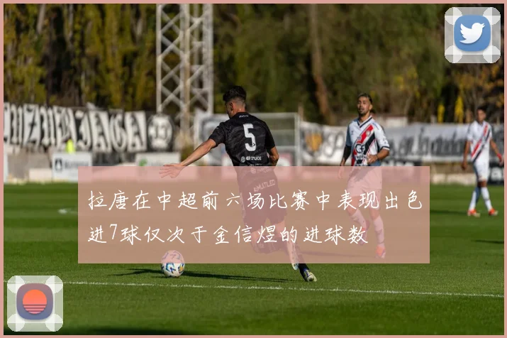 拉唐在中超前六场比赛中表现出色进7球仅次于金信煜的进球数