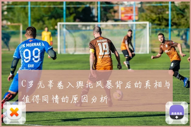 C罗无辜卷入舆论风暴背后的真相与值得同情的原因分析