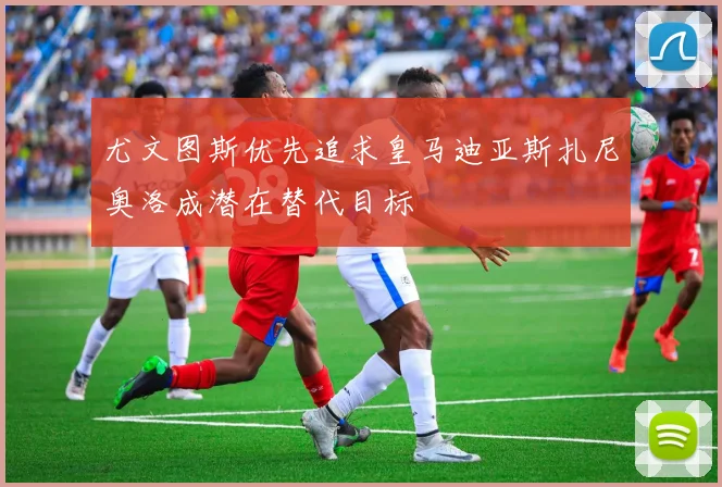 尤文图斯优先追求皇马迪亚斯扎尼奥洛成潜在替代目标