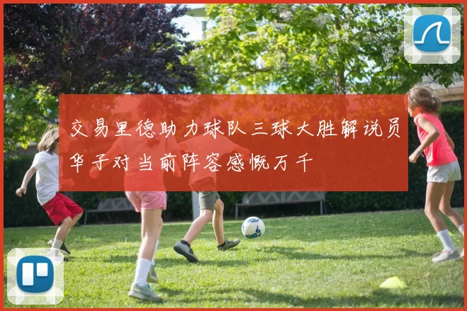 交易里德助力球队三球大胜解说员华子对当前阵容感慨万千
