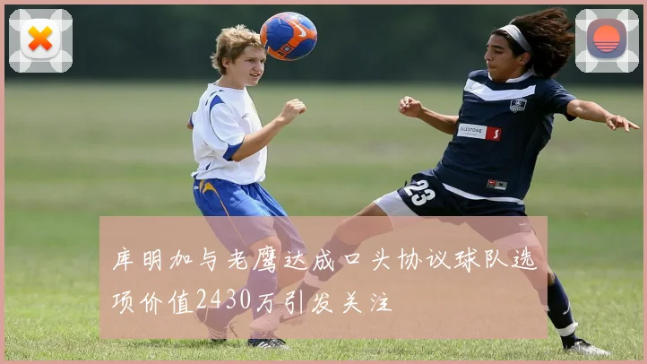 库明加与老鹰达成口头协议球队选项价值2430万引发关注