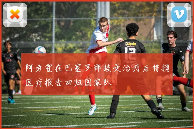 阿劳霍在巴塞罗那接受治疗后将携医疗报告回归国家队