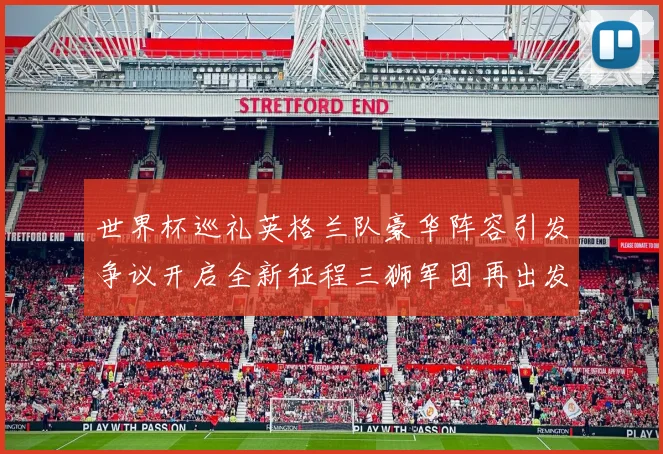 世界杯巡礼英格兰队豪华阵容引发争议开启全新征程三狮军团再出发