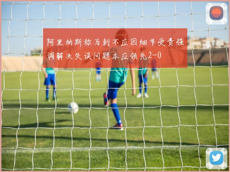 阿里纳斯称马刺不应因细节受责强调解决失误问题本应领先2-0