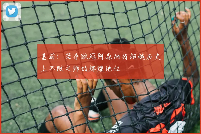 基翁：若夺欧冠阿森纳将超越历史上不败之师的辉煌地位