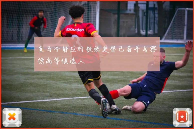 皇马冷静应对教练更替已着手考察德尚等候选人
