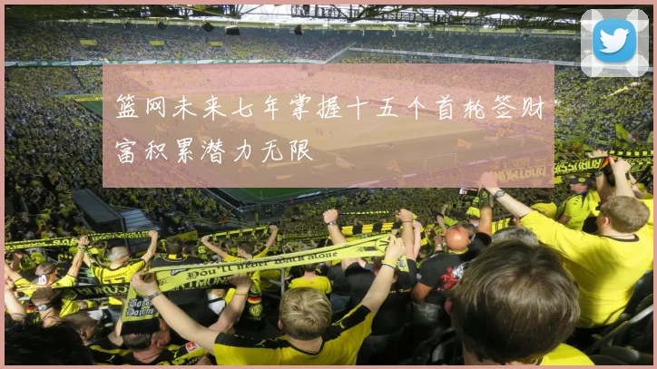 篮网未来七年掌握十五个首轮签财富积累潜力无限