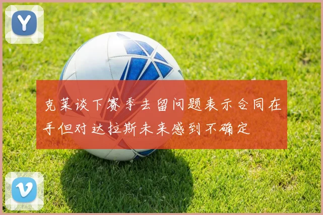 克莱谈下赛季去留问题表示合同在手但对达拉斯未来感到不确定