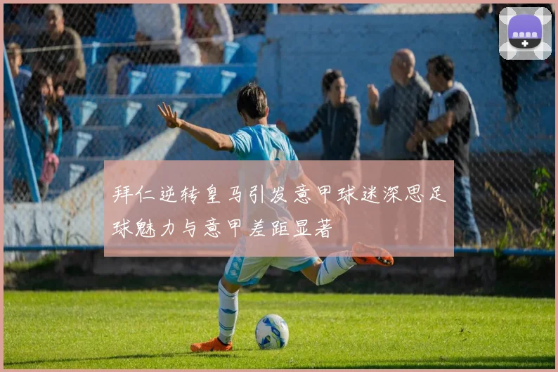 拜仁逆转皇马引发意甲球迷深思足球魅力与意甲差距显著