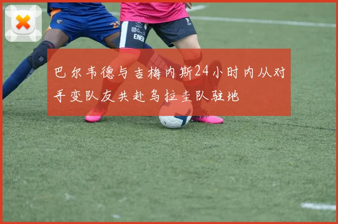 巴尔韦德与吉梅内斯24小时内从对手变队友共赴乌拉圭队驻地