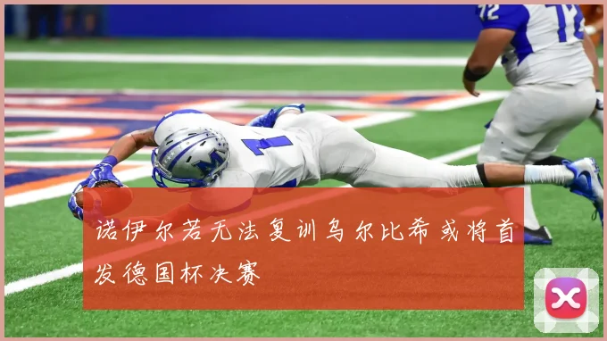 诺伊尔若无法复训乌尔比希或将首发德国杯决赛