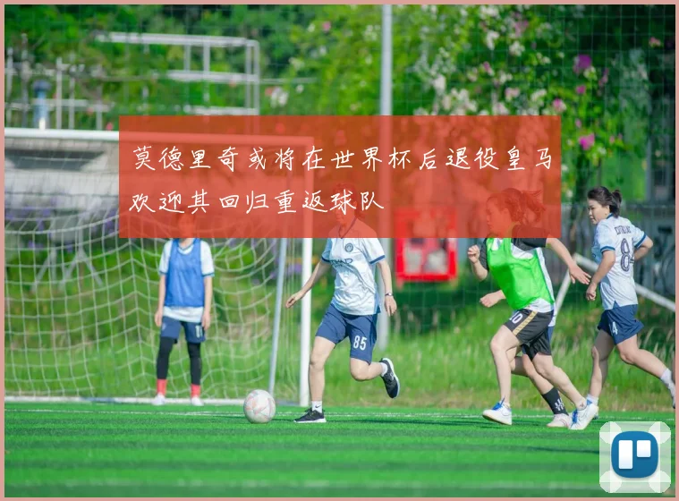 莫德里奇或将在世界杯后退役皇马欢迎其回归重返球队
