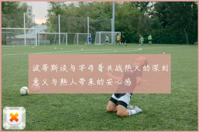波蒂斯谈与字母哥共战热火的深刻意义与熟人带来的安心感