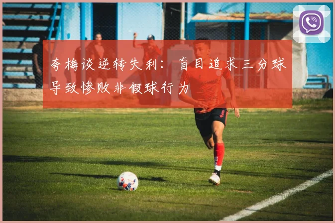 夸梅谈逆转失利：盲目追求三分球导致惨败非假球行为