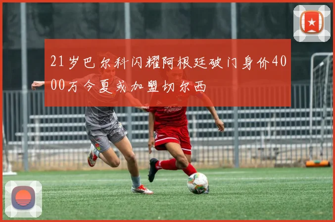 21岁巴尔科闪耀阿根廷破门身价4000万今夏或加盟切尔西