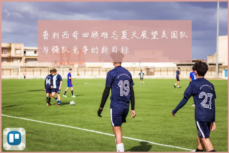普利西奇回顾难忘夏天展望美国队与强队竞争的新目标