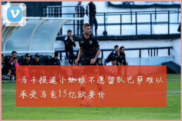 马卡报道小蜘蛛不愿留队巴萨难以承受马竞15亿欧要价