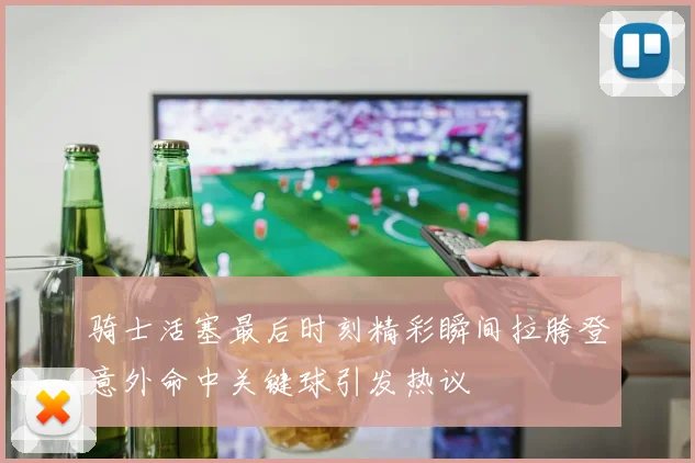 骑士活塞最后时刻精彩瞬间拉胯登意外命中关键球引发热议