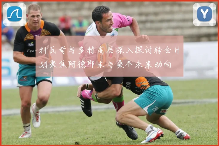 科瓦奇与多特高层深入探讨转会计划聚焦阿德耶米与桑乔未来动向