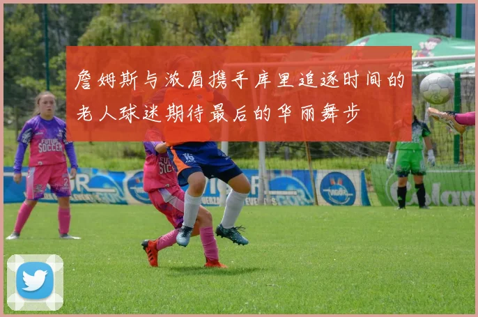 詹姆斯与浓眉携手库里追逐时间的老人球迷期待最后的华丽舞步