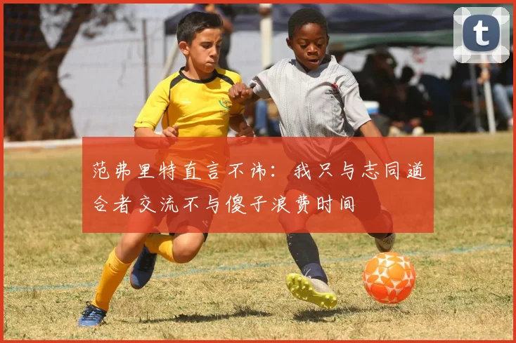 范弗里特直言不讳：我只与志同道合者交流不与傻子浪费时间