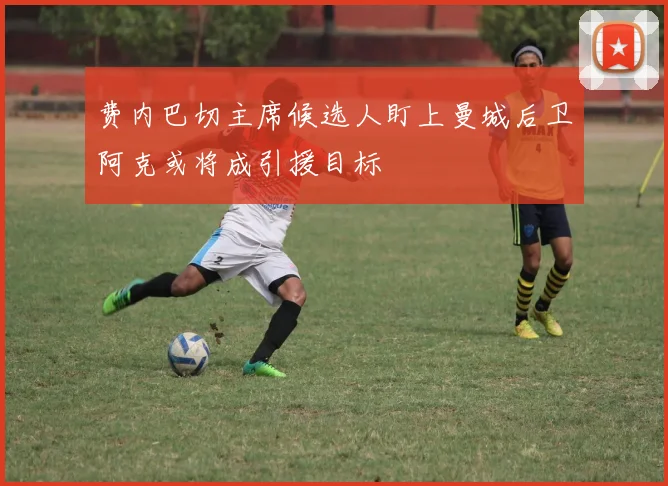 费内巴切主席候选人盯上曼城后卫阿克或将成引援目标