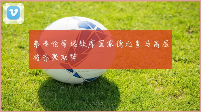 弗洛伦蒂诺缺席国家德比皇马高层将齐聚助阵