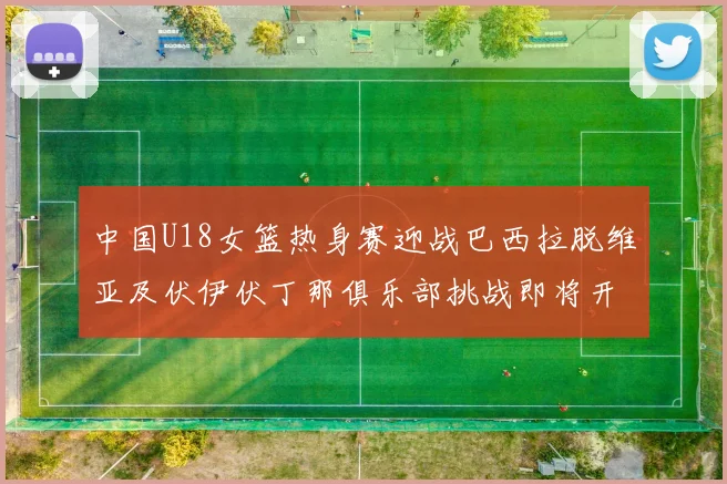 中国U18女篮热身赛迎战巴西拉脱维亚及伏伊伏丁那俱乐部挑战即将开启